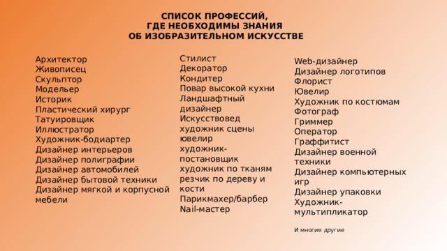 СПИСОК ПРОФЕССИЙ, ГДЕ НЕОБХОДИМЫ ЗНАНИЯ ОБ ИЗОБРАЗИТЕЛЬНОМ ИСКУССТВЕ Стилист  Декоратор  Кондитер  Повар высокой кухни  Ландшафтный дизайнер  Искусствовед  художник сцены  ювелир  художник-постановщик  художник по тканям  резчик по дереву и кости Парикмахер/барбер  Nail-мастер    Архитектор  Живописец  Скульптор  Модельер  Историк  Пластический хирург  Татуировщик  Иллюстратор  Художник-бодиартер  Дизайнер интерьеров  Дизайнер полиграфии  Дизайнер автомобилей  Дизайнер бытовой техники  Дизайнер мягкой и корпусной мебели   Web-дизайнер  Дизайнер логотипов  Флорист  Ювелир  Художник по костюмам  Фотограф  Гриммер  Оператор  Граффитист  Дизайнер военной техники  Дизайнер компьютерных игр  Дизайнер упаковки  Художник-мультипликатор И многие другие   