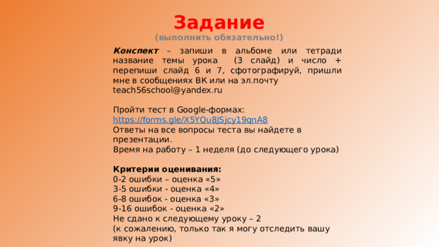 Задание  (выполнить обязательно!) Конспект – запиши в альбоме или тетради название темы урока (3 слайд) и число + перепиши слайд 6 и 7, сфотографируй, пришли мне в сообщениях ВК или на эл.почту teach56school@yandex.ru Пройти тест в Google-формах: https://forms.gle/X5YQu8JSjcy19qnA8 Ответы на все вопросы теста вы найдете в презентации. Время на работу – 1 неделя (до следующего урока) Критерии оценивания: 0-2 ошибки – оценка «5» 3-5 ошибки - оценка «4» 6-8 ошибок - оценка «3» 9-16 ошибок - оценка «2» Не сдано к следующему уроку – 2 (к сожалению, только так я могу отследить вашу явку на урок) Удачи! 