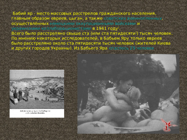  Бабий яр - место массовых расстрелов гражданского населения, главным образом  евреев ,  цыган , а также  советских военнопленных , осуществлённых  немецкими оккупационными войсками  и  украинскими коллаборационистами  в 1941 году [ . Всего было расстреляно свыше ста (или ста пятидесяти ] ) тысяч человек. По мнению некоторых исследователей, в Бабьем Яру только евреев было расстреляно около ста пятидесяти тысяч человек (жителей Киева и других городов Украины). Из Бабьего Яра  спаслось 29 человек 