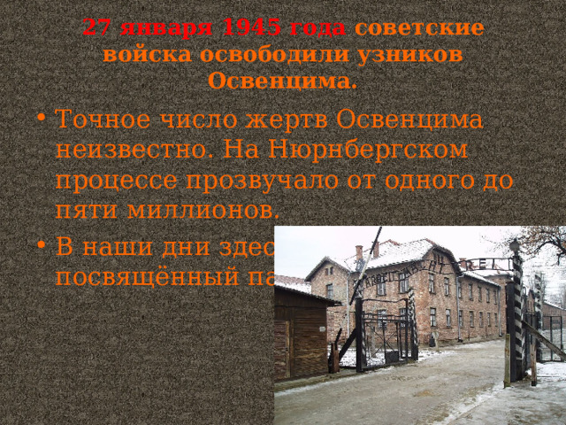 27 января 1945 года  советские войска освободили узников Освенцима. Точное число жертв Освенцима неизвестно. На Нюрнбергском процессе прозвучало от одного до пяти миллионов. В наши дни здесь музей, посвящённый памяти его узников. 