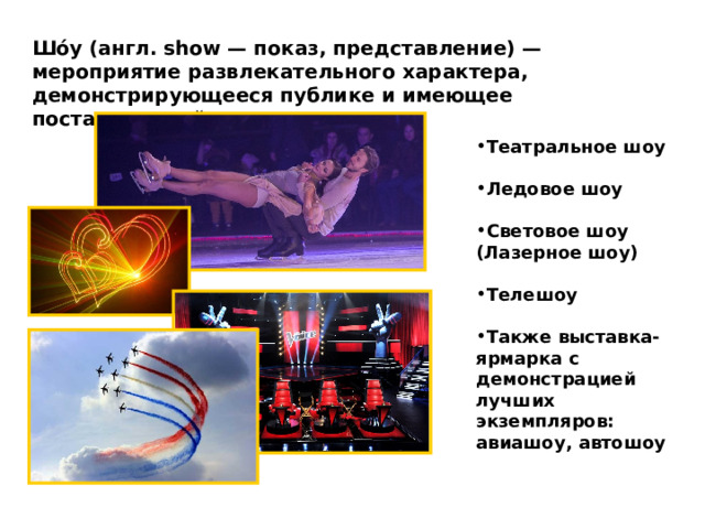 Шо́у (англ. show — показ, представление) — мероприятие развлекательного характера, демонстрирующееся публике и имеющее постановочный характер Театральное шоу  Ледовое шоу  Световое шоу (Лазерное шоу)  Телешоу  Также выставка-ярмарка с демонстрацией лучших экземпляров: авиашоу, автошоу 