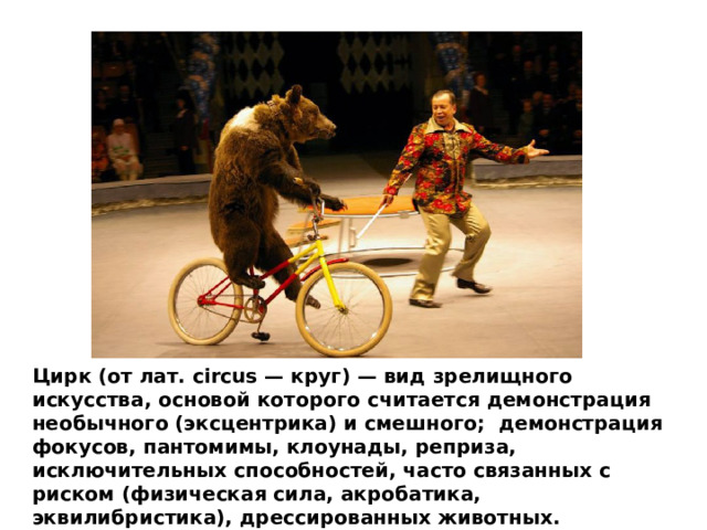 Цирк (от лат. circus — круг) — вид зрелищного искусства, основой которого считается демонстрация необычного (эксцентрика) и смешного; демонстрация фокусов, пантомимы, клоунады, реприза, исключительных способностей, часто связанных с риском (физическая сила, акробатика, эквилибристика), дрессированных животных. 