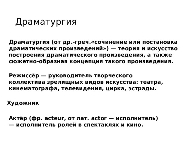 Драматургия Драматургия (от др.-греч.«сочинение или постановка драматических произведений») — теория и искусство построения драматического произведения, а также сюжетно-образная концепция такого произведения. Режиссёр — руководитель творческого коллектива зрелищных видов искусства: театра, кинематографа, телевидения, цирка, эстрады. Художник Актёр (фр. acteur, от лат. actor — исполнитель) — исполнитель ролей в спектаклях и кино. 