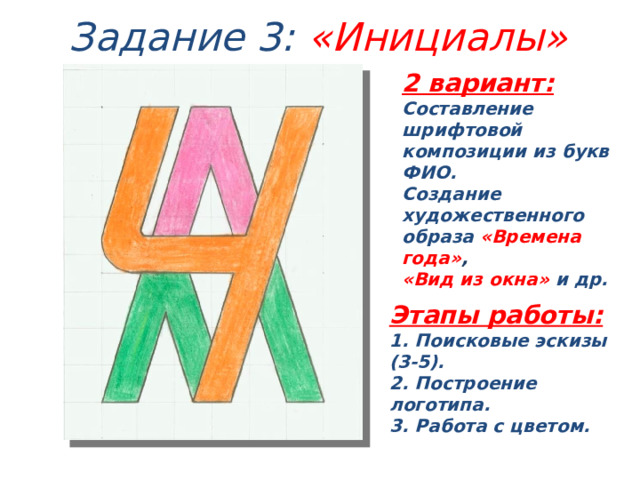 Задание 3: «Инициалы» 2 вариант: Составление шрифтовой композиции из букв ФИО. Создание художественного образа «Времена года» , «Вид из окна» и др. Этапы работы: 1. Поисковые эскизы (3-5). 2. Построение логотипа. 3. Работа с цветом. 