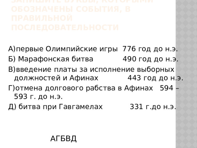 4.Расположите в хронологической последовательности следующие события. Запишите буквы, которыми обозначены события, в правильной последовательности A)первые Олимпийские игры 776 год до н.э. Б) Марафонская битва 490 год до н.э. B)введение платы за исполнение выборных должностей и Афинах 443 год до н.э. Г)отмена долгового рабства в Афинах 594 – 593 г. до н.э. Д) битва при Гавгамелах 331 г.до н.э. АГБВД 