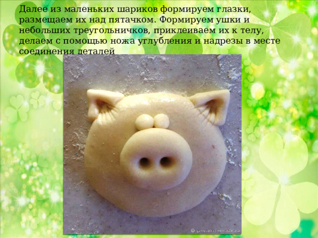Далее из маленьких шариков формируем глазки, размещаем их над пятачком. Формируем ушки и небольших треугольничков, приклеиваем их к телу, делаем с помощью ножа углубления и надрезы в месте соединения деталей 