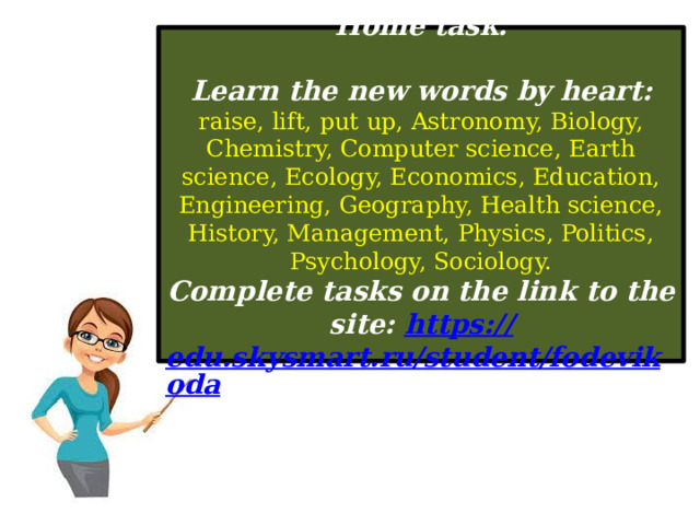Home task.  Learn the new words by heart: raise, lift, put up, Astronomy, Biology, Chemistry, Computer science, Earth science, Ecology, Economics, Education, Engineering, Geography, Health science, History, Management, Physics, Politics, Psychology, Sociology. Complete tasks on the link to the site: https:// edu.skysmart.ru/student/fodevikoda  
