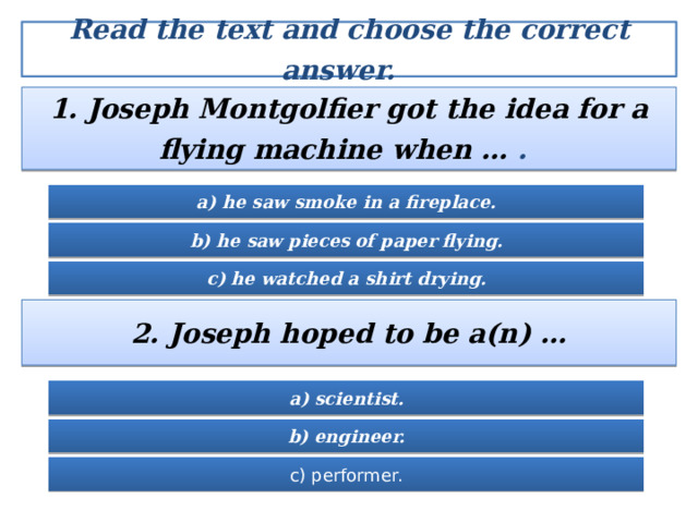 Read the text and choose the correct answer.  1. Joseph Montgolfier got the idea for a flying machine when … .  a) he saw smoke in a fireplace. b) he saw pieces of paper flying. c) he watched a shirt drying. 2. Joseph hoped to be a(n) … a) scientist. b) engineer. c) performer. 