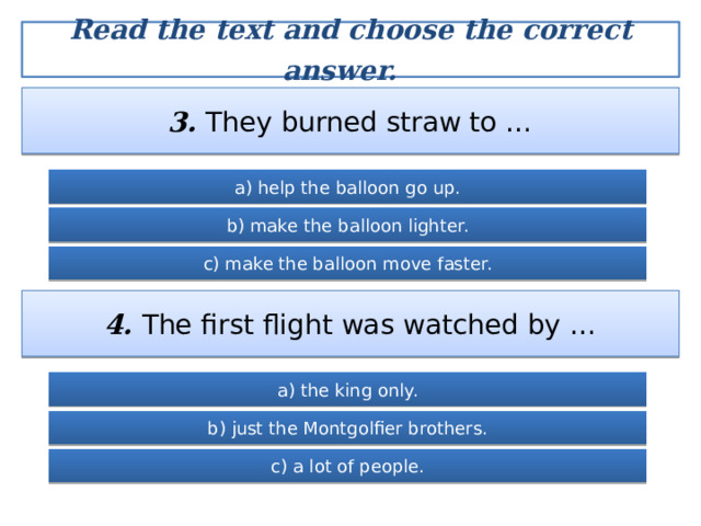 Read the text and choose the correct answer.  3. They burned straw to … a) help the balloon go up. b) make the balloon lighter. c) make the balloon move faster. 4. The first flight was watched by … a) the king only. b) just the Montgolfier brothers. c) a lot of people. 