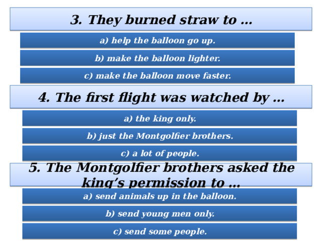 3. They burned straw to … a) help the balloon go up. b) make the balloon lighter. c) make the balloon move faster. 4. The first flight was watched by … a) the king only. b) just the Montgolfier brothers. c) a lot of people. 5. The Montgolfier brothers asked the king’s permission to … a) send animals up in the balloon. b) send young men only. c) send some people. 