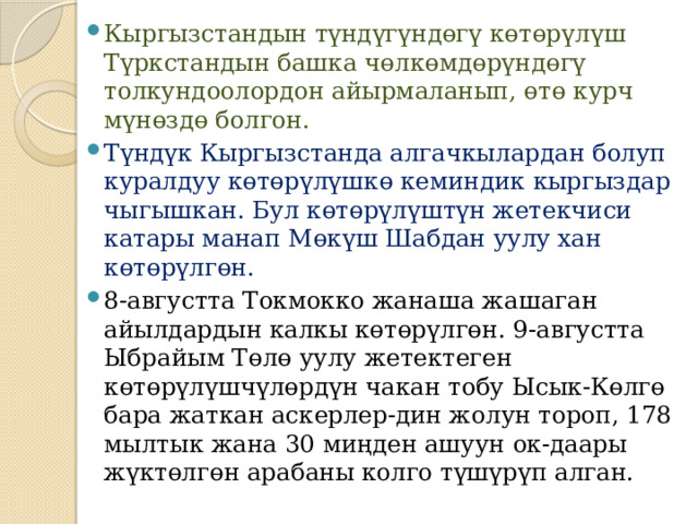 Кыргызстандын түндүгүндөгү көтөрүлүш Түркстандын башка чөлкөмдөрүндөгү толкундоолордон айырмаланып, өтө курч мүнөздө болгон. Түндүк Кыргызстанда алгачкылардан болуп куралдуу көтөрүлүшкө кеминдик кыргыздар чыгышкан. Бул көтөрүлүштүн жетекчиси катары манап Мөкүш Шабдан уулу хан көтөрүлгөн. 8-августта Токмокко жанаша жашаган айылдардын калкы көтөрүлгөн. 9-августта Ыбрайым Төлө уулу жетектеген көтөрүлүшчүлөрдүн чакан тобу Ысык-Көлгө бара жаткан аскерлер-дин жолун тороп, 178 мылтык жана 30 миңден ашуун ок-даары жүктөлгөн арабаны колго түшүрүп алган. 