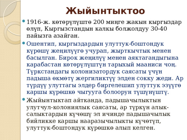 Жыйынтыктоо 1916-ж. көтөрүлүштө 200 миңге жакын кыргыздар өлүп, Кыргызстандын калкы болжолдуу 30-40 пайызга азайган. Ошентип, кыргыздардын улуттук-боштондук күрөшү жеңилүүгө учурап, жырткычтык менен басылган. Бирок жеңилүү менен аяктагандыгына карабастан көтөрүлүштүн тарыхый мааниси чоң. Түркстандагы колонизатордук саясаты үчүн падыша өкмөтү жергиликтүү элден сокку жеди. Ар түрдүү улуттагы элдер биргелешип улуттук эзүүгө каршы күрөшкө чыгууга болоорун түшүнүштү. Жыйынтыктап айтканда, падышачылыктын улутчул-колониялык саясаты, ар түркүн алык-салыктардын күчөшү эл ичинде падышачылык бийликке каршы нааразычылыкты күчөтүп, улуттук-боштондук күрөшкө алып келген. 