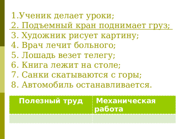 1.Ученик делает уроки;  2. Подъемный кран поднимает груз;  3. Художник рисует картину;  4. Врач лечит больного;  5. Лошадь везет телегу;  6. Книга лежит на столе;  7. Санки скатываются с горы;  8. Автомобиль останавливается.    Полезный труд  Механическая работа 