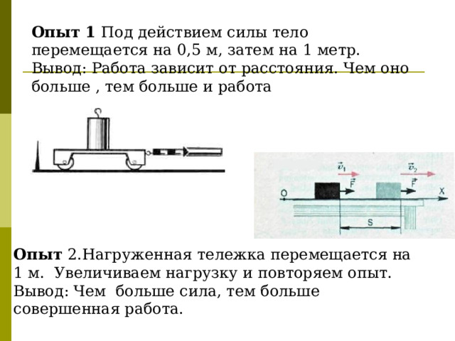 Опыт 1 Под действием силы тело перемещается на 0,5 м, затем на 1 метр. Вывод: Работа зависит от расстояния. Чем оно больше , тем больше и работа Опыт 2.Нагруженная тележка перемещается на 1 м. Увеличиваем нагрузку и повторяем опыт. Вывод: Чем больше сила, тем больше совершенная работа. 