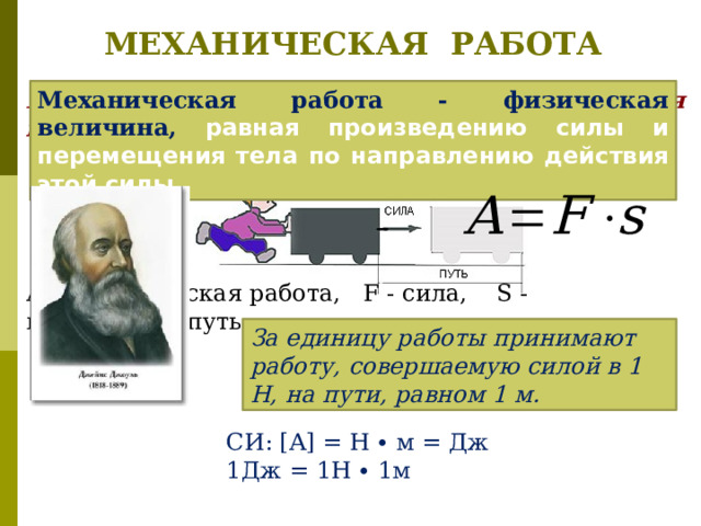 МЕХАНИЧЕСКАЯ РАБОТА Механическая работа - физическая величина, равная произведению силы и перемещения тела по направлению действия этой силы. А - механическая работа, F - сила, S - пройденный путь. За единицу работы принимают работу, совершаемую силой в 1 Н, на пути, равном 1 м. СИ: [A] = H ∙ м = Дж 1Дж = 1Н ∙ 1м 