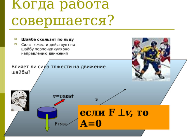 Когда работа совершается? Шайба скользит по льду Сила тяжести действует на шайбу перпендикулярно направлению движения Влияет ли сила тяжести на движение шайбы? v=const s если F  v , то А=0 Fтяж 