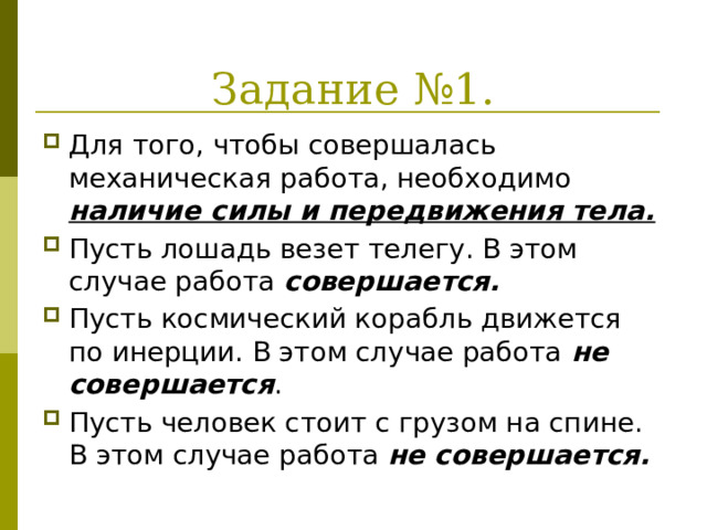 Задание №1. Для того, чтобы совершалась механическая работа, необходимо наличие силы и передвижения тела. Пусть лошадь везет телегу. В этом случае работа совершается. Пусть космический корабль движется по инерции. В этом случае работа не совершается . Пусть человек стоит с грузом на спине. В этом случае работа не совершается. 
