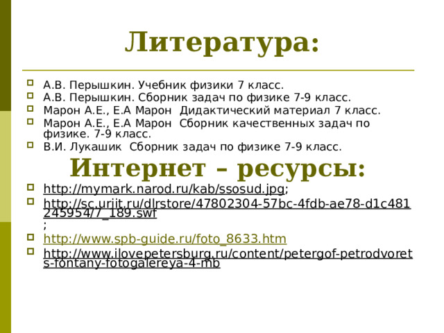 Литература: А.В. Перышкин. Учебник физики 7 класс. А.В. Перышкин. Сборник задач по физике 7-9 класс. Марон А.Е., Е.А Марон Дидактический материал 7 класс. Марон А.Е., Е.А Марон Сборник качественных задач по физике. 7-9 класс. В.И. Лукашик Сборник задач по физике 7-9 класс. Интернет – ресурсы: http://mymark.narod.ru/kab/ssosud.jpg ; http://sc.uriit.ru/dlrstore/47802304-57bc-4fdb-ae78-d1c481245954/7_189.swf ; http://www.spb-guide.ru/foto_8633.htm http://www.ilovepetersburg.ru/content/petergof-petrodvorets-fontany-fotogalereya-4-mb  