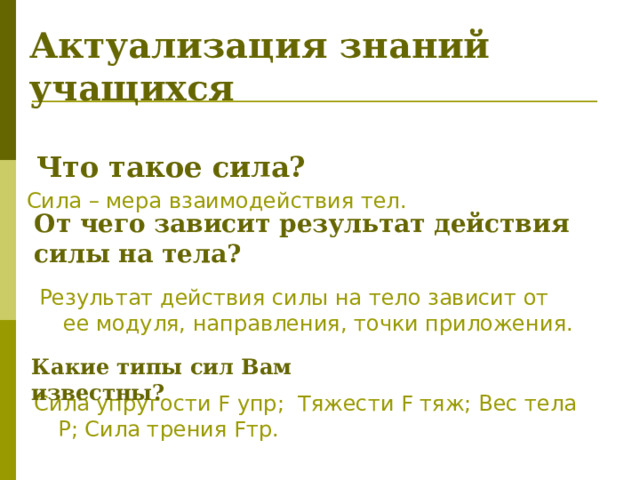От чего зависит результат действия силы на тела? Актуализация знаний учащихся  Что такое сила? Сила – мера взаимодействия тел. Результат действия силы на тело зависит от ее модуля, направления, точки приложения. Какие типы сил Вам известны?  Сила упругости F упр; Тяжести F тяж; Вес тела Р; Сила трения Fтр. 