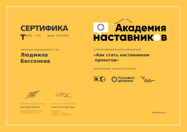 СЕРТИФИКАТ №  0200321 –  1379  Выдан:  29/11/2020 успешно  завершила  дистанционный курс «Как  стать  наставником  проектов» Курс  включает:  18  модулей  |  24  часа Настоящим  подтверждается,  что Людмила  Бессонова Камилла  Полад-Заде Дмитрий  Земцов Лидер  рабочей  группы  НТИ «Кружковое  движение» Руководитель  проектного  офиса «Академия  наставников» academy.sk.ru 