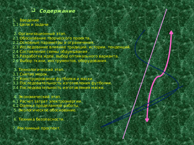  Содержание 1. Введение 1.1 Цели и задачи  2. Организационный этап. 2.1 Обоснование творческого проекта. 2.2 Основные параметры и ограничения. 2.3 Исследование влияние традиций, истории, тенденций. 2.4 Составление схемы обдумывания . 2.5 Разработка идей, выбор оптимального варианта. 2.6 Выбор ткани, инструментов, оборудования.  3. Технологический этап. 3.1 Снятие мерок. 3.2 Конструирование футболки и маски. 3.3 Последовательность изготовления футболки. 3.4 Последовательность изготовления маски.  4. Экономический этап. 4.1 Расчет затрат электроэнергии. 4.2 Оценка проделанной работы.  5. Экологическое обоснование.  6. Техника безопасности. 7. Рекламный проспект. 