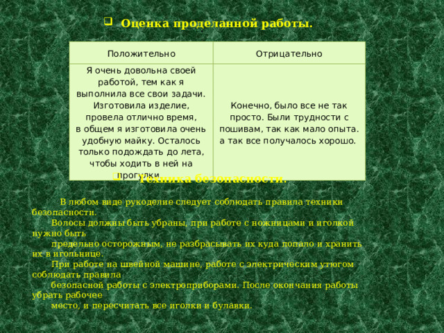  Оценка проделанной работы. . Положительно Отрицательно Я очень довольна своей работой, тем как я выполнила все свои задачи. Изготовила изделие,  провела отлично время,  в общем я изготовила очень удобную майку. Осталось только подождать до лета, чтобы ходить в ней на прогулки. Конечно, было все не так просто. Были трудности с пошивам, так как мало опыта. а так все получалось хорошо.  Техника безопасности .  В любом виде рукоделие следует соблюдать правила техники безопасности.  Волосы должны быть убраны, при работе с ножницами и иголкой нужно быть  предельно осторожным, не разбрасывать их куда попало и хранить их в игольнице.  При работе на швейной машине, работе с электрическим утюгом соблюдать правила  безопасной работы с электроприборами. После окончания работы убрать рабочее  место, и пересчитать все иголки и булавки. 