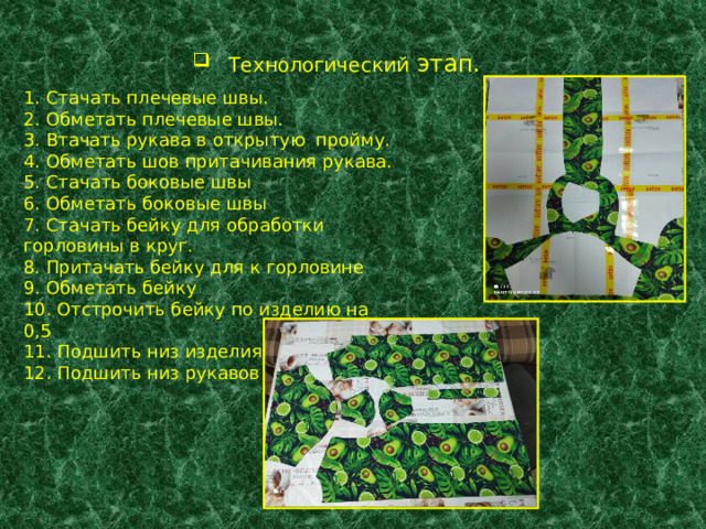  Технологический этап. 1. Стачать плечевые швы. 2. Обметать плечевые швы. 3. Втачать рукава в открытую пройму. 4. Обметать шов притачивания рукава. 5. Стачать боковые швы 6. Обметать боковые швы 7. Стачать бейку для обработки горловины в круг. 8. Притачать бейку для к горловине 9. Обметать бейку 10. Отстрочить бейку по изделию на 0,5 11. Подшить низ изделия 12. Подшить низ рукавов . 