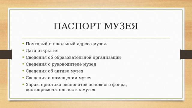 ПАСПОРТ МУЗЕЯ Почтовый и школьный адреса музея. Дата открытия Сведения об образовательной организации Сведения о руководителе музея Сведения об активе музея Сведения о помещении музея Характеристика экспонатов основного фонда, достопримечательностях музея 