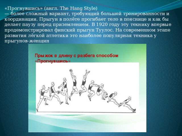 «Прогнувшись» (англ. The Hang Style) — более сложный вариант, требующий большей тренированности и координации. Прыгун в полёте прогибает тело в пояснице и как бы делает паузу перед приземлением. В 1920 году эту технику впервые продемонстрировал финский прыгун Туулос. На современном этапе развития лёгкой атлетики это наиболее популярная техника у прыгунов-женщин 