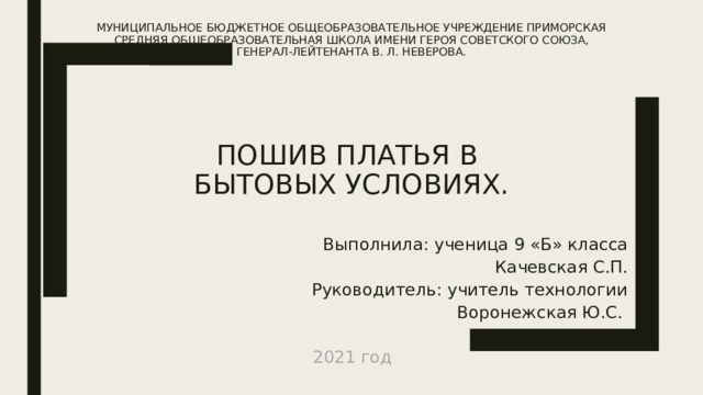 Муниципальное бюджетное общеобразовательное учреждение Приморская средняя общеобразовательная школа имени Героя Советского Союза, генерал-лейтенанта В. Л. Неверова.         Пошив платья в  бытовых условиях. Выполнила: ученица 9 «Б» класса Качевская С.П. Руководитель: учитель технологии  Воронежская Ю.С. 2021 год 