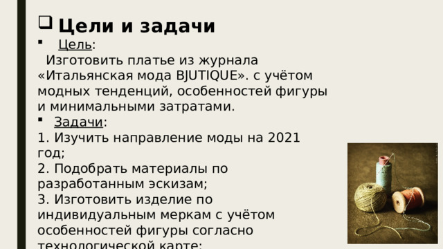 Цели и задачи  Цель :  Изготовить платье из журнала «Итальянская мода BJUTIQUE». с учётом модных тенденций, особенностей фигуры и минимальными затратами. Задачи : 1. Изучить направление моды на 2021 год; 2. Подобрать материалы по разработанным эскизам; 3. Изготовить изделие по индивидуальным меркам с учётом особенностей фигуры согласно технологической карте; 4. Представить презентацию творческого проекта. 