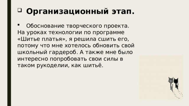  Организационный этап.  Обоснование творческого проекта. На уроках технологии по программе «Шитье платья», я решила сшить его, потому что мне хотелось обновить свой школьный гардероб. А также мне было интересно попробовать свои силы в таком рукоделии, как шитьё. 