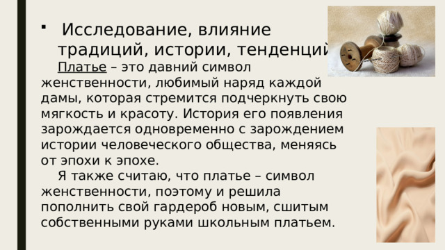  Исследование, влияние традиций, истории, тенденций.  Платье – это давний символ женственности, любимый наряд каждой дамы, которая стремится подчеркнуть свою мягкость и красоту. История его появления зарождается одновременно с зарождением истории человеческого общества, меняясь от эпохи к эпохе.  Я также считаю, что платье – символ женственности, поэтому и решила пополнить свой гардероб новым, сшитым собственными руками школьным платьем. 