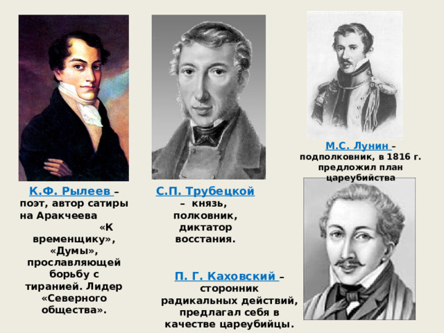 М.С. Лунин – подполковник, в 1816 г. предложил план цареубийства К.Ф. Рылеев – поэт, автор сатиры на Аракчеева «К временщику», «Думы», прославляющей борьбу с тиранией. Лидер «Северного общества». С.П. Трубецкой – князь, полковник, диктатор восстания. П. Г. Каховский – сторонник радикальных действий, предлагал себя в качестве цареубийцы. 