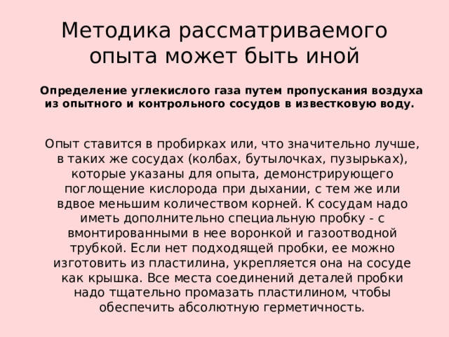 Методика рассматриваемого опыта может быть иной  Определение углекислого газа путем пропускания воздуха из опытного и контрольного сосудов в известковую воду.  Опыт ставится в пробирках или, что значительно лучше, в таких же сосудах (колбах, бутылочках, пузырьках), которые указаны для опыта, демонстрирующего поглощение кислорода при дыхании, с тем же или вдвое меньшим количеством корней. К сосудам надо иметь дополнительно специальную пробку - с вмонтированными в нее воронкой и газоотводной трубкой. Если нет подходящей пробки, ее можно изготовить из пластилина, укрепляется она на сосуде как крышка. Все места соединений деталей пробки надо тщательно промазать пластилином, чтобы обеспечить абсолютную герметичность.  