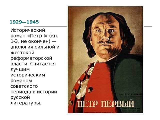1929—1945 Исторический роман «Петр I» (кн. 1-3, не окончен) — апология сильной и жестокой реформаторской власти. Считается лучшим историческим романом советского периода в истории русской литературы. 