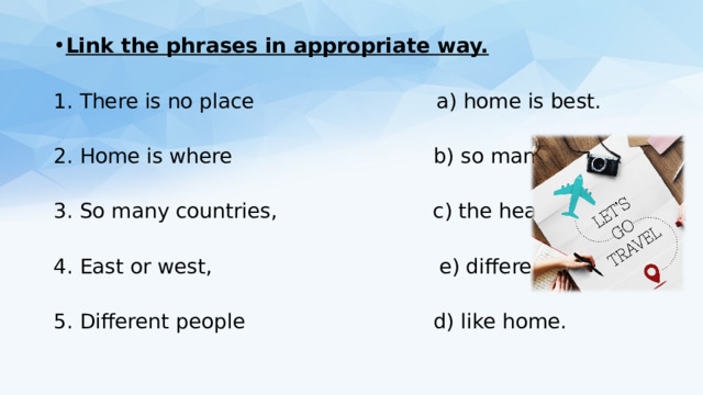 Link the phrases in appropriate way. 1. There is no place a) home is best. 2. Home is where b) so many customs. 3. So many countries, c) the heart is. 4. East or west, e) different tastes 5. Different people d) like home. 