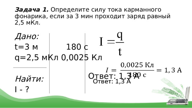 Задача 1. Определите силу тока карманного фонарика, если за 3 мин проходит заряд равный 2,5 мКл. Дано: t=3 м 180 c q=2,5 мКл 0,0025 Кл Найти: I - ?   Ответ: 1,3 А 
