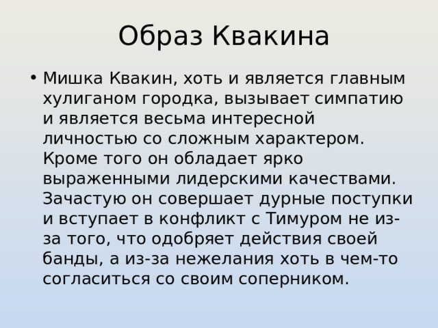 Образ Квакина Мишка Квакин, хоть и является главным хулиганом городка, вызывает симпатию и является весьма интересной личностью со сложным характером. Кроме того он обладает ярко выраженными лидерскими качествами. Зачастую он совершает дурные поступки и вступает в конфликт с Тимуром не из-за того, что одобряет действия своей банды, а из-за нежелания хоть в чем-то согласиться со своим соперником. 