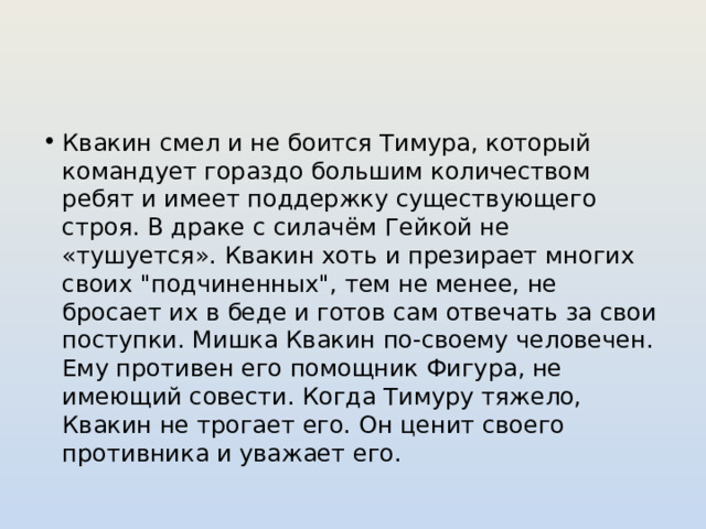 Квакин смел и не боится Тимура, который командует гораздо большим количеством ребят и имеет поддержку существующего строя. В драке с силачём Гейкой не «тушуется». Квакин хоть и презирает многих своих 