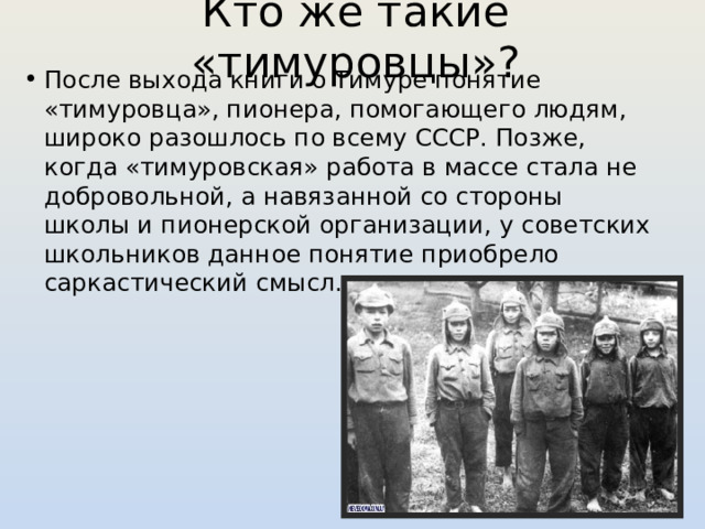 Кто же такие «тимуровцы»? После выхода книги о Тимуре понятие «тимуровца», пионера, помогающего людям, широко разошлось по всему СССР. Позже, когда «тимуровская» работа в массе стала не добровольной, а навязанной со стороны школы и пионерской организации, у советских школьников данное понятие приобрело саркастический смысл. 