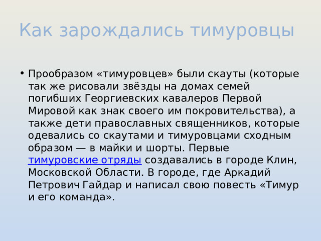 Как зарождались тимуровцы Прообразом «тимуровцев» были скауты (которые так же рисовали звёзды на домах семей погибших Георгиевских кавалеров Первой Мировой как знак своего им покровительства), а также дети православных священников, которые одевались со скаутами и тимуровцами сходным образом — в майки и шорты. Первые тимуровские отряды создавались в городе Клин, Московской Области. В городе, где Аркадий Петрович Гайдар и написал свою повесть «Тимур и его команда». 