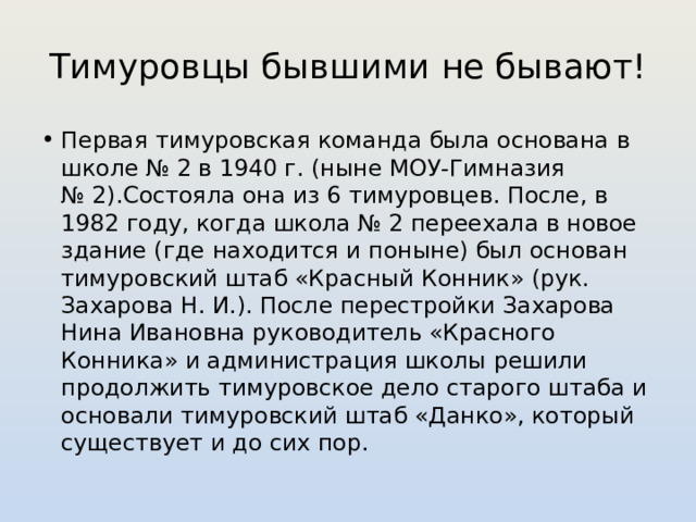 Тимуровцы бывшими не бывают! Первая тимуровская команда была основана в школе № 2 в 1940 г. (ныне МОУ-Гимназия № 2).Состояла она из 6 тимуровцев. После, в 1982 году, когда школа № 2 переехала в новое здание (где находится и поныне) был основан тимуровский штаб «Красный Конник» (рук. Захарова Н. И.). После перестройки Захарова Нина Ивановна руководитель «Красного Конника» и администрация школы решили продолжить тимуровское дело старого штаба и основали тимуровский штаб «Данко», который существует и до сих пор. 