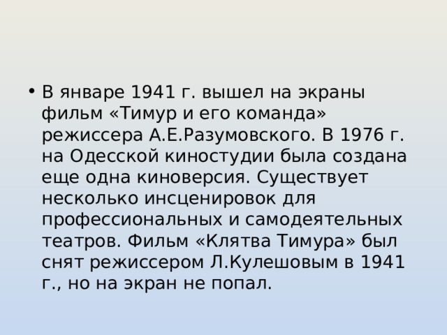 В январе 1941 г. вышел на экраны фильм «Тимур и его команда» режиссера А.Е.Разумовского. В 1976 г. на Одесской киностудии была создана еще одна киноверсия. Существует несколько инсценировок для профессиональных и самодеятельных театров. Фильм «Клятва Тимура» был снят режиссером Л.Кулешовым в 1941 г., но на экран не попал. 
