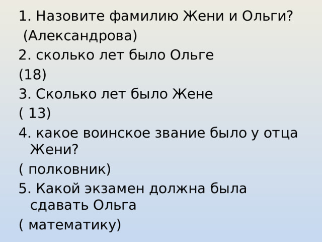 1. Назовите фамилию Жени и Ольги?  (Александрова) 2. сколько лет было Ольге (18) 3. Сколько лет было Жене ( 13) 4. какое воинское звание было у отца Жени? ( полковник) 5. Какой экзамен должна была сдавать Ольга ( математику) 