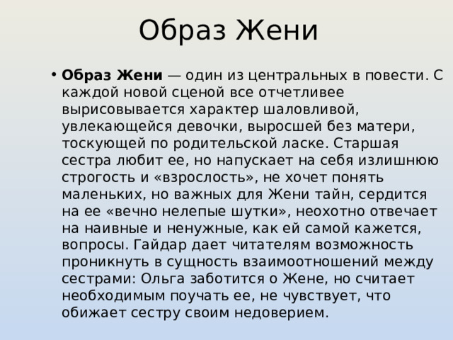 Образ Жени Образ Жени  — один из центральных в повести. С каждой новой сценой все отчетливее вырисовывается характер шаловливой, увлекающейся девочки, выросшей без матери, тоскующей по родительской ласке. Старшая сестра любит ее, но напускает на себя излишнюю строгость и «взрослость», не хочет понять маленьких, но важных для Жени тайн, сердится на ее «вечно нелепые шутки», неохотно отвечает на наивные и ненужные, как ей самой кажется, вопросы. Гайдар дает читателям возможность проникнуть в сущность взаимоотношений между сестрами: Ольга заботится о Жене, но считает необходимым поучать ее, не чувствует, что обижает сестру своим недоверием. 