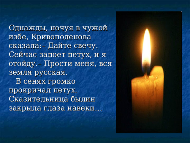 … Однажды, ночуя в чужой избе, Кривополенова сказала:– Дайте свечу. Сейчас запоет петух, и я отойду.– Прости меня, вся земля русская.  В сенях громко прокричал петух. Сказительница былин закрыла глаза навеки… 