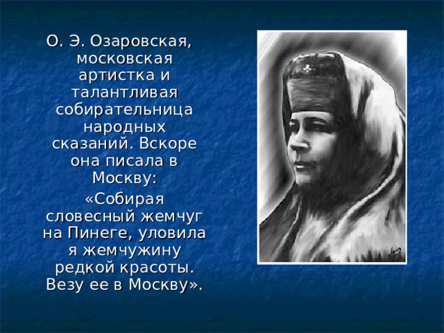  О. Э. Озаровская, московская артистка и талантливая собирательница народных сказаний. Вскоре она писала в Москву:  «Собирая словесный жемчуг на Пинеге, уловила я жемчужину редкой красоты. Везу ее в Москву». 