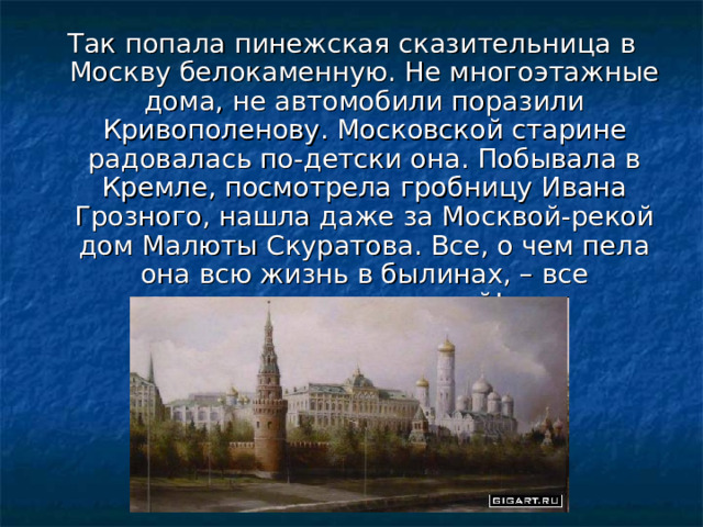 Так попала пинежская сказительница в Москву белокаменную. Не многоэтажные дома, не автомобили поразили Кривополенову. Московской старине радовалась по-детски она. Побывала в Кремле, посмотрела гробницу Ивана Грозного, нашла даже за Москвой-рекой дом Малюты Скуратова. Все, о чем пела она всю жизнь в былинах, – все оказалось правдой! 