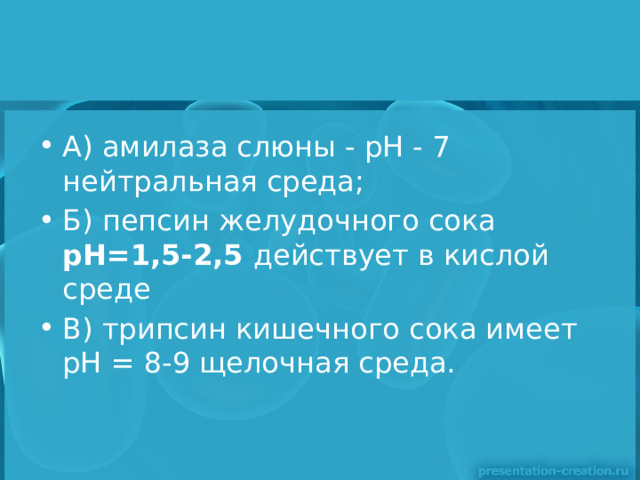 А) амилаза слюны - рН - 7 нейтральная среда; Б) пепсин желудочного сока рН=1,5-2,5 действует в кислой среде В) трипсин кишечного сока имеет рН = 8-9 щелочная среда. 